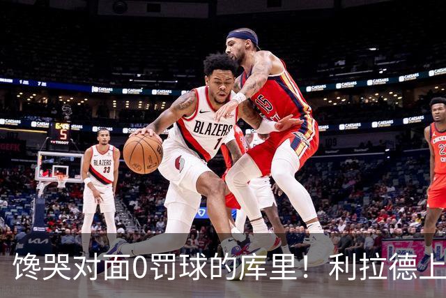 馋哭对面0罚球的库里！利拉德上半场11罚11中 砍下18分